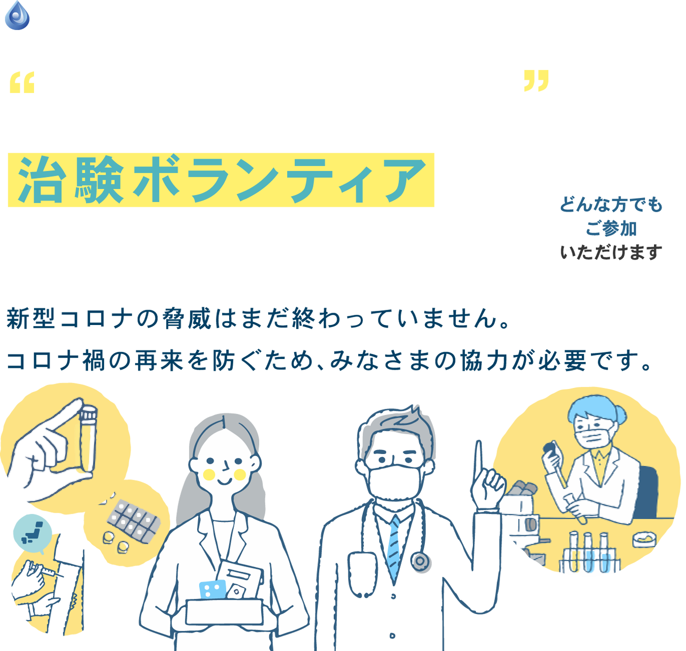 新型コロナ関連の治験ボランティアに参加してみませんか？新型コロナの脅威はまだ終わっていません。コロナ禍の再来を防ぐため、みなさまの協力が必要です。