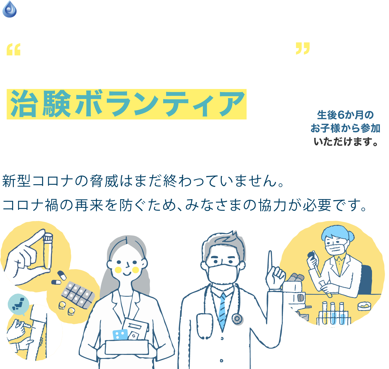 新型コロナ関連の治験ボランティアに参加してみませんか？新型コロナの脅威はまだ終わっていません。コロナ禍の再来を防ぐため、みなさまの協力が必要です。