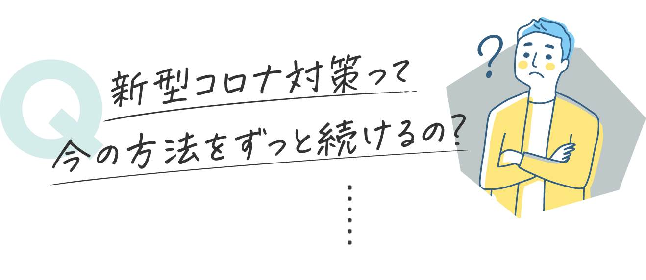 新型コロナ対策って今の方法をずっと続けるの？