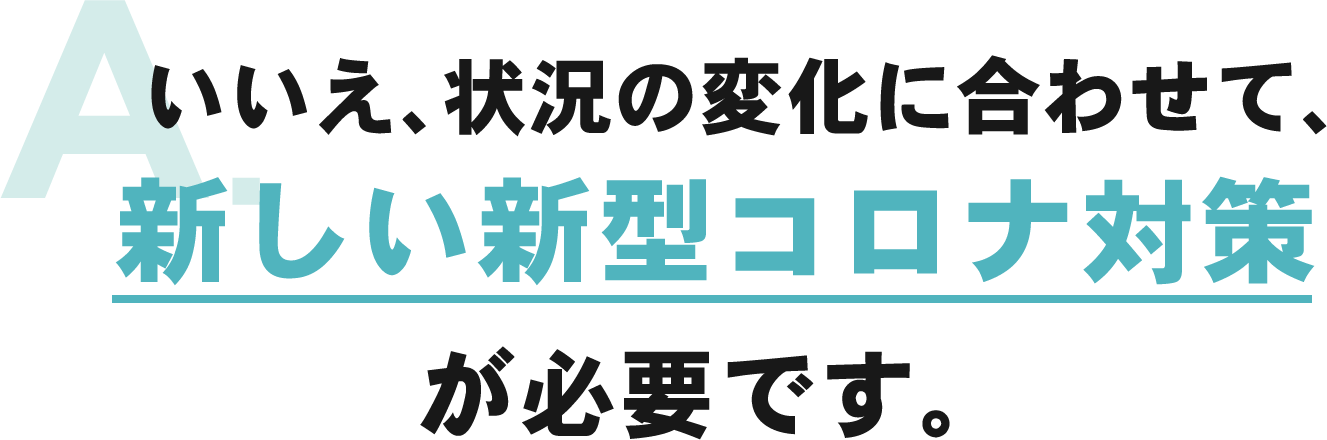 いいえ、状況の変化に合わせて、新しい新型コロナ対策が必要です。