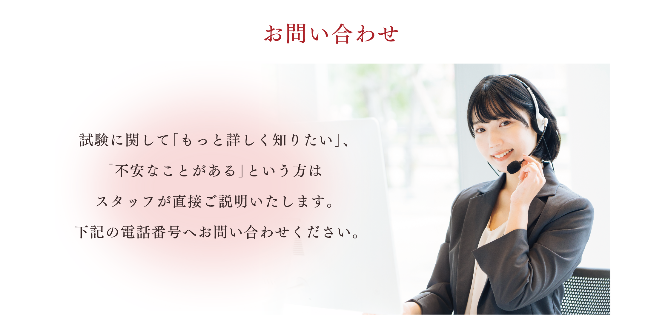 お問い合わせ。試験に関して「もっと詳しく知りたい」、「不安なことがある」という方はスタッフが直接ご説明いたします。下記の電話番号へお問い合わせください。