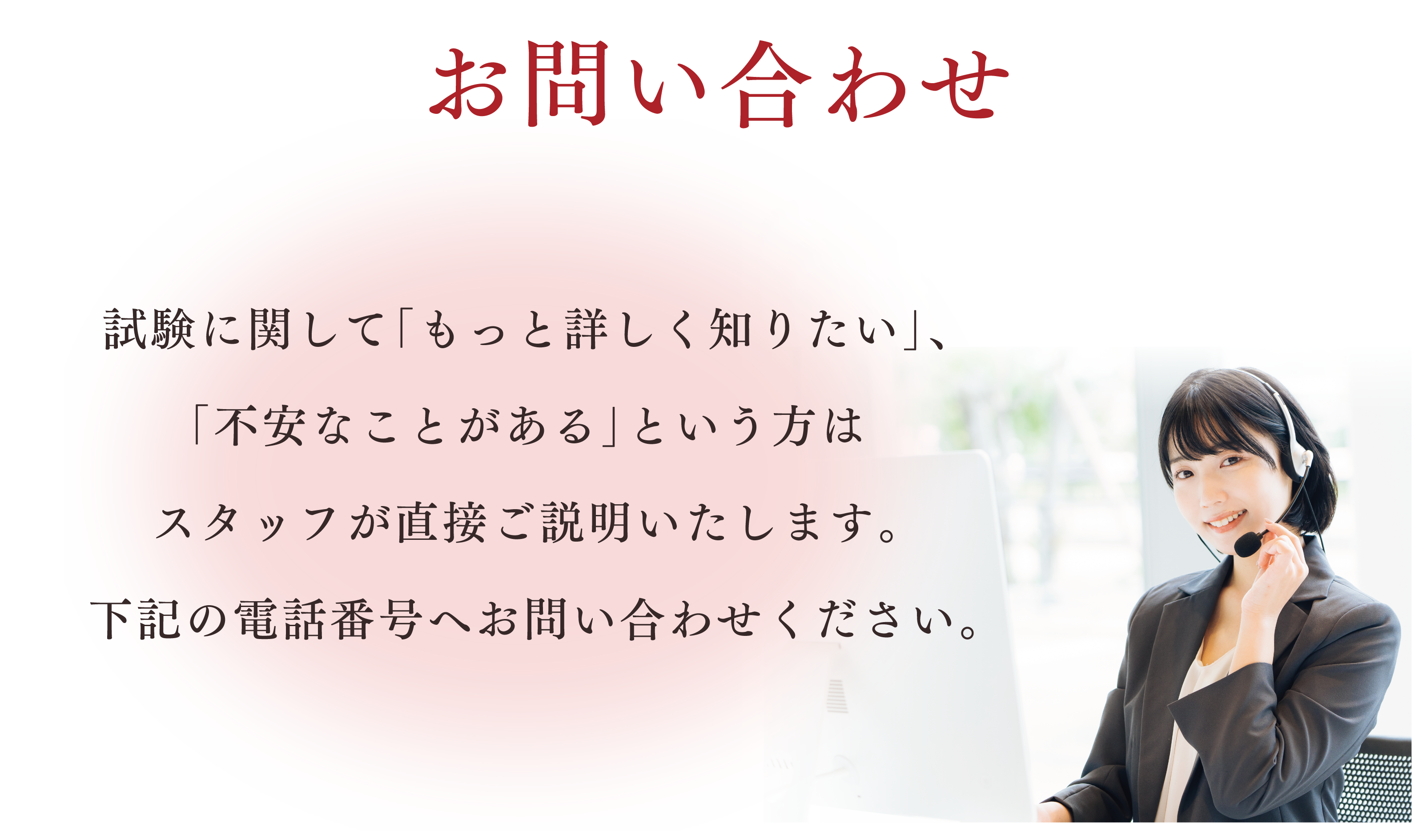 お問い合わせ。試験に関して「もっと詳しく知りたい」、「不安なことがある」という方はスタッフが直接ご説明いたします。下記の電話番号へお問い合わせください。