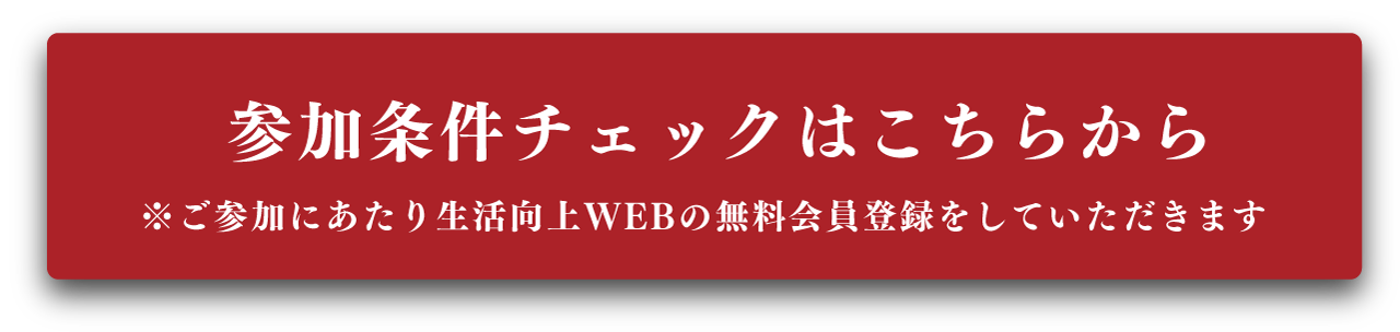 ”参加条件チェックはこちらから。ご参加にあたり生活向上WEBの無料会員登録をしていただきます”