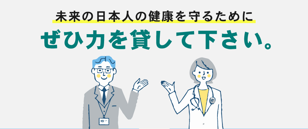 現未来の日本人の健康を守るためにぜひ力を貸して下さい。